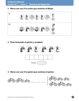 [ Unidad 6: Libro de ejercitación personal Matemática 1° básico ] 27
Unidad 6: Patrones
Control Nº 1 - Tema 1: “Patrones de Repetición”
2. Pinta formando el patrón y completa.
3. Marca con una X la opción que continúa el patrón.
1. Marca con una X la acción que continúa el dibujo.
Patrón
a)
b)
 