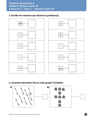 [ Unidad 1: Libro de ejercitación personal Matemática 1° básico ] 1
1. Escribe los números que dictará tu profesor(a).
2. ¿Cuántos elementos hay en cada grupo? Completa.
Cuaderno de ejercicios 4
Unidad 1: Números hasta 10
Control Nº 1 - Tema 1: “Números hasta 10”
b)a)
 