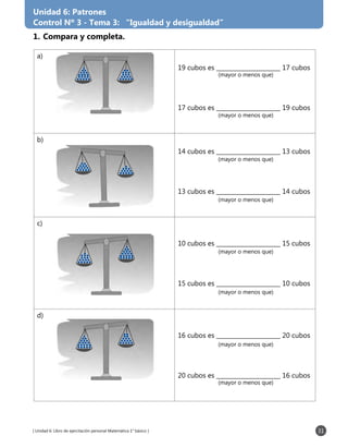 [ Unidad 6: Libro de ejercitación personal Matemática 1° básico ] 31
a)
19 cubos es ______________________ 17 cubos
17 cubos es ______________________ 19 cubos
b)
14 cubos es ______________________ 13 cubos
13 cubos es ______________________ 14 cubos
c)
10 cubos es ______________________ 15 cubos
15 cubos es ______________________ 10 cubos
d)
16 cubos es ______________________ 20 cubos
20 cubos es ______________________ 16 cubos
1.	Compara y completa.
Unidad 6: Patrones
Control Nº 3 - Tema 3: “Igualdad y desigualdad”
(mayor o menos que)
(mayor o menos que)
(mayor o menos que)
(mayor o menos que)
(mayor o menos que)
(mayor o menos que)
(mayor o menos que)
(mayor o menos que)
 