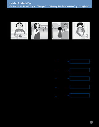 [ Unidad 8: Libro de ejercitación personal Matemática 1° básico ] 35
Unidad 8: Medición
ControlNº1-Tema1,2y3:“Tiempo”,“Mesesydíasdelasemana”y“Longitud”.
1.	Marca con una X la actividad que demora menos tiempo en realizarse
y encierra la actividad que demora más tiempo en realizarse.
2. Une según corresponda.
Almorzar Comer la
colación
Comprar en el
kiosco
Lavarme las
manos
a)	Tengo 12 meses.	 •
b)	Tengo 7 días.	 •
c)	En este mes se celebra la Navidad.	 •
d)	Durante estos días no vamos al colegio.	•
e)	Soy el mes más corto del año.	 •
febrero•
sábado y domingo•
año•
semana•
diciembre•
 