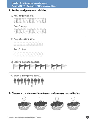 [ Unidad 1: Libro de ejercitación personal Matemática 1° básico ] 37
1.	Realiza las siguientes actividades.
a)	Pinta el quinto saco.
	
	 Pinta 5 sacos.
	
b)	Pinta el séptimo pino.
	
	 Pinta 7 pinos.
	
c)	Encierra la cuarta bandera.
	 8˚
d)	Encierra el segundo helado.
	 6˚
2.	Observa y completa con los números ordinales correspondientes.
1˚
Unidad 9: Más sobre los números
Control N º 1- Tema 1: “Números ordina-
 