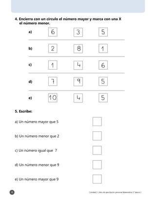 [ Unidad 1: Libro de ejercitación personal Matemática 1° básico ]4
4. Encierra con un círculo el número mayor y marca con una X
el número menor.
a)
b)
c)
d)
e)
5. Escribe:
a) Un número mayor que 5
b) Un número menor que 2
c) Un número igual que 7
d) Un número menor que 9
e) Un número mayor que 9
 