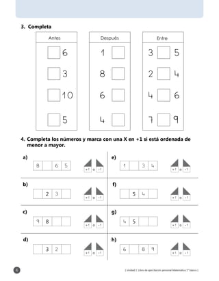 [ Unidad 1: Libro de ejercitación personal Matemática 1° básico ]6
3. Completa
Antes Después Entre
9
4.	Completa los números y marca con una X en +1 si está ordenada de
menor a mayor.
+1	 o	 -1 +1	 o	 -1
+1	 o	 -1 +1	 o	 -1
+1	 o	 -1 +1	 o	 -1
+1	 o	 -1 +1	 o	 -1
8 6 5 1 3 4
2 3 5 4
9 8 4 5
3 2 6 8 9
a)
b)
c)
d)
e)
f)
g)
h)
 