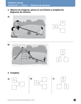 [ Unidad 2: Libro de ejercitación personal Matemática 1° básico ] 7
Unidad 2: Sumas
Control Nº 1 - Tema 1: “Historias de números”
a)
b)
a) b) c)
1. Observa las imágenes, piensa en una historia y completa los
diagramas de números.
3
1
2
4
2. Completa.
4
4
4
5
 
