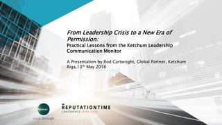 From Leadership Crisis to a New Era of
Permission:
Practical Lessons from the Ketchum Leadership
Communication Monitor
A Presentation by Rod Cartwright, Global Partner, Ketchum
Riga,13th May 2016
 
