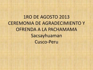1RO DE AGOSTO 2013
CEREMONIA DE AGRADECIMIENTO Y
OFRENDA A LA PACHAMAMA
Sacsayhuaman
Cusco-Peru
 