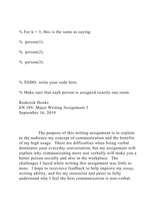 % For k = 3, this is the same as saying
% person(1).
% person(2).
% person(3).
% TODO: write your code here.
% Make sure that each person is assigned exactly one room
Roderick Hooks
EN 105: Major Writing Assignment 3
September 16, 2019
The purpose of this writing assignment is to explain
to the audience my concept of communication and the benefits
of my high usage. There are difficulties when being verbal
dominates your everyday conversation, but my assignment will
explain why communicating more non verbally will make you a
better person socially and also in the workplace. The
challenges I faced while writing this assignment was little to
none. I hope to recevieve feedback to help improve my essay,
writing ability, and for my instructor and peers to fully
understand why I feel the best communication is non-verbal.
 