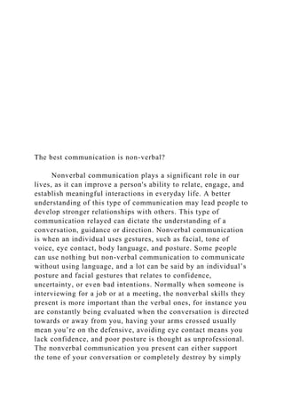 The best communication is non-verbal?
Nonverbal communication plays a significant role in our
lives, as it can improve a person's ability to relate, engage, and
establish meaningful interactions in everyday life. A better
understanding of this type of communication may lead people to
develop stronger relationships with others. This type of
communication relayed can dictate the understanding of a
conversation, guidance or direction. Nonverbal communication
is when an individual uses gestures, such as facial, tone of
voice, eye contact, body language, and posture. Some people
can use nothing but non-verbal communication to communicate
without using language, and a lot can be said by an individual’s
posture and facial gestures that relates to confidence,
uncertainty, or even bad intentions. Normally when someone is
interviewing for a job or at a meeting, the nonverbal skills they
present is more important than the verbal ones, for instance you
are constantly being evaluated when the conversation is directed
towards or away from you, having your arms crossed usually
mean you’re on the defensive, avoiding eye contact means you
lack confidence, and poor posture is thought as unprofessional.
The nonverbal communication you present can either support
the tone of your conversation or completely destroy by simply
 