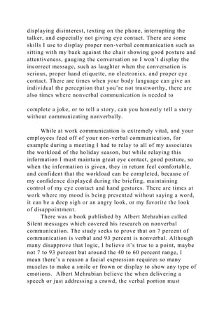 displaying disinterest, texting on the phone, interrupting the
talker, and especially not giving eye contact. There are some
skills I use to display proper non-verbal communication such as
sitting with my back against the chair showing good posture and
attentiveness, gauging the conversation so I won’t display the
incorrect message, such as laughter when the conversation is
serious, proper hand etiquette, no electronics, and proper eye
contact. There are times when your body language can give an
individual the perception that you’re not trustworthy, there are
also times where nonverbal communication is needed to
complete a joke, or to tell a story, can you honestly tell a story
without communicating nonverbally.
While at work communication is extremely vital, and your
employees feed off of your non-verbal communication, for
example during a meeting I had to relay to all of my associates
the workload of the holiday season, but while relaying this
information I must maintain great eye contact, good posture, so
when the information is given, they in return feel comfortable,
and confident that the workload can be completed, because of
my confidence displayed during the briefing, maintaining
control of my eye contact and hand gestures. There are times at
work where my mood is being presented without saying a word,
it can be a deep sigh or an angry look, or my favorite the look
of disappointment.
There was a book published by Albert Mehrabian called
Silent messages which covered his research on nonverbal
communication. The study seeks to prove that on 7 percent of
communication is verbal and 93 percent is nonverbal. Although
many disapprove that logic, I believe it’s true to a point, maybe
not 7 to 93 percent but around the 40 to 60 percent range, I
mean there’s a reason a facial expression requires so many
muscles to make a smile or frown or display to show any type of
emotions. Albert Mehrabian believe the when delivering a
speech or just addressing a crowd, the verbal portion must
 