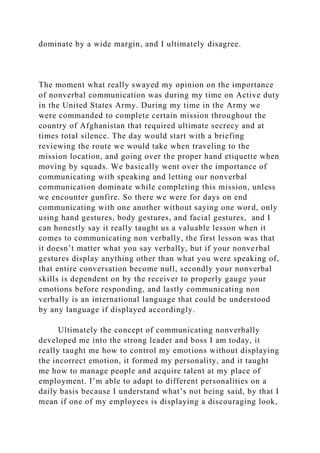dominate by a wide margin, and I ultimately disagree.
The moment what really swayed my opinion on the importance
of nonverbal communication was during my time on Active duty
in the United States Army. During my time in the Army we
were commanded to complete certain mission throughout the
country of Afghanistan that required ultimate secrecy and at
times total silence. The day would start with a briefing
reviewing the route we would take when traveling to the
mission location, and going over the proper hand etiquette when
moving by squads. We basically went over the importance of
communicating with speaking and letting our nonverbal
communication dominate while completing this mission, unless
we encounter gunfire. So there we were for days on end
communicating with one another without saying one word, only
using hand gestures, body gestures, and facial gestures, and I
can honestly say it really taught us a valuable lesson when it
comes to communicating non verbally, the first lesson was that
it doesn’t matter what you say verbally, but if your nonverbal
gestures display anything other than what you were speaking of,
that entire conversation become null, secondly your nonverbal
skills is dependent on by the receiver to properly gauge your
emotions before responding, and lastly communicating non
verbally is an international language that could be understood
by any language if displayed accordingly.
Ultimately the concept of communicating nonverbally
developed me into the strong leader and boss I am today, it
really taught me how to control my emotions without displaying
the incorrect emotion, it formed my personality, and it taught
me how to manage people and acquire talent at my place of
employment. I’m able to adapt to different personalities on a
daily basis because I understand what’s not being said, by that I
mean if one of my employees is displaying a discouraging look,
 