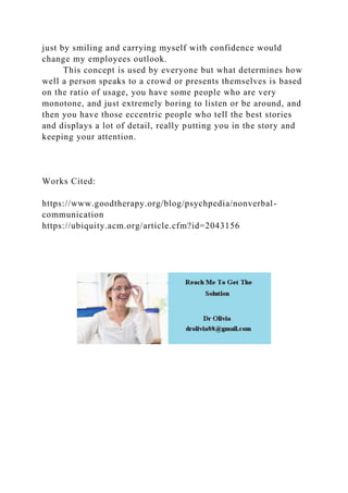just by smiling and carrying myself with confidence would
change my employees outlook.
This concept is used by everyone but what determines how
well a person speaks to a crowd or presents themselves is based
on the ratio of usage, you have some people who are very
monotone, and just extremely boring to listen or be around, and
then you have those eccentric people who tell the best stories
and displays a lot of detail, really putting you in the story and
keeping your attention.
Works Cited:
https://www.goodtherapy.org/blog/psychpedia/nonverbal-
communication
https://ubiquity.acm.org/article.cfm?id=2043156
 