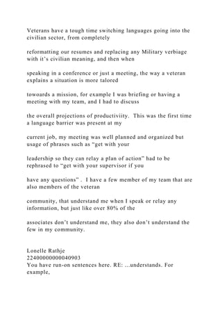 Veterans have a tough time switching languages going into the
civilian sector, from completely
reformatting our resumes and replacing any Military verbiage
with it’s civilian meaning, and then when
speaking in a conference or just a meeting, the way a veteran
explains a situation is more talored
towoards a mission, for example I was briefing or having a
meeting with my team, and I had to discuss
the overall projections of productiviity. This was the first time
a language barrier was present at my
current job, my meeting was well planned and organized but
usage of phrases such as “get with your
leadership so they can relay a plan of action” had to be
rephrased to “get with your supervisor if you
have any questions” . I have a few member of my team that are
also members of the veteran
community, that understand me when I speak or relay any
information, but just like over 80% of the
associates don’t understand me, they also don’t understand the
few in my community.
Lonelle Rathje
22400000000040903
You have run-on sentences here. RE: ...understands. For
example,
 