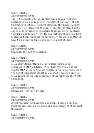 Lonelle Rathje
22400000000040903
Thesis Statement: What is the main message you want your
audience to walk away with after reading this essay. It should
be clear in this thesis statement sentence. The thesis statement
is typically a sentence of 25 words or less that is placed at the
end of your introduction paragraph. It always notes two items:
your topic and point of view. Do you feel your thesis statement
is clear and specific about the purpose of your writing? Does it
have both a specific topic and a specific point of view?
Lonelle Rathje
22400000000040903
Capitalize the start of quotations.
Lonelle Rathje
22400000000040903
MLA essay design: Design all assignment submissions
according to MLA guidelines. Your EasyWriter text and the
sample MLA essay in Announcements, in your classroom, show
you how the document should be designed. There is a specific
MLA design for the title page, body of the paper and the Works
Cited page.
Lonelle Rathje
22400000000040903
Lowercase = military, civilian
Lonelle Rathje
22400000000040903
Avoid "packing" so much into a sentence. Focus on one key
point per sentence. This is also a run-on sentence. Will not mark
throughout.
Lonelle Rathje
22400000000040903
 