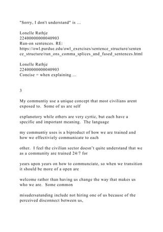 "Sorry, I don't understand" is ...
Lonelle Rathje
22400000000040903
Run-on sentences. RE:
https://owl.purdue.edu/owl_exercises/sentence_structure/senten
ce_structure/run_ons_comma_splices_and_fused_sentences.html
Lonelle Rathje
22400000000040903
Concise = when explaining ...
3
My communtiy use a unique concept that most civilians arent
exposed to. Some of us are self
explanotory while others are very cyrtic, but each have a
specific and important meaning. The language
my communtiy uses is a biproduct of how we are trained and
how we effectiviely communicate to each
other. I feel the civilian sector doesn’t quite understand that we
as a community are trained 24/7 for
years upon years on how to communciate, so when we transition
it should be more of a open are
welcome rather than having us change the way that makes us
who we are. Some common
misudersatanding include not hiring one of us because of the
perceived disconnect between us,
 