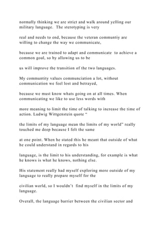 normally thinking we are strict and walk around yelling our
military language. The sterotyping is very
real and needs to end, because the veteran communtiy are
willing to change the way we communicate,
because we are trained to adapt and communicate to achieve a
common goal, so by allowing us to be
us will improve the transition of the two languages.
My communtity values communciation a lot, without
communication we feel lost and betrayed,
because we must know whats going on at all times. When
communicating we like to use less words with
more meaning to limit the time of talking to increase the time of
action. Ludwig Wittgenstein quote “
the limits of my language mean the limits of my world” really
touched me deep because I felt the same
at one point. When he stated this he meant that outside of what
he could understand in regards to his
language, is the limit to his understanding, for example is what
he knows is what he knows, nothing else.
His statement really had myself exploring more outside of my
language to really prepare myself for the
civilian world, so I wouldn’t find myself in the limits of my
language.
Overall, the language barrier between the civilian sector and
 