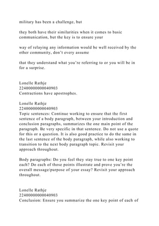 military has been a challenge, but
they both have their similarities when it comes to basic
communication, but the key is to ensure your
way of relaying any information would be well received by the
other community, don’t every assume
that they understand what you’re referring to or you will be in
for a surprise.
Lonelle Rathje
22400000000040903
Contractions have apostrophes.
Lonelle Rathje
22400000000040903
Topic sentences: Continue working to ensure that the first
sentence of a body paragraph, between your introduction and
conclusion paragraphs, summarizes the one main point of the
paragraph. Be very specific in that sentence. Do not use a quote
for this or a question. It is also good practice to do the same in
the last sentence of the body paragraph, while also working to
transition to the next body paragraph topic. Revisit your
approach throughout.
Body paragraphs: Do you feel they stay true to one key point
each? Do each of those points illustrate and prove you’re the
overall message/purpose of your essay? Revisit your approach
throughout.
Lonelle Rathje
22400000000040903
Conclusion: Ensure you summarize the one key point of each of
 