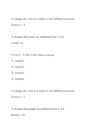% Change the value of n below to test different scenarios
#const n = 4.
% Assume that rooms are numbered from 1 to n
room(1..n).
% For n = 4, this is the same as saying
% room(1).
% room(2).
% room(3).
% room(4).
% Change the value of k below to test different scenarios
#const k = 3.
% Assume that people are numbered from 1 to k
person(1..k).
 