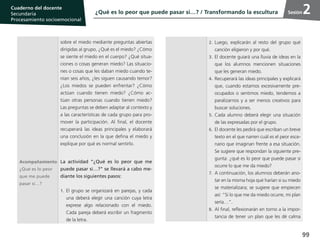 99
Cuaderno del estudiante
Primaria 1, 2 y 3
Procesamiento Socioemocional
Cuaderno del docente
Secundaria
Procesamiento socioemocional
Sesión
sobre el miedo mediante preguntas abiertas
dirigidas al grupo, ¿Qué es el miedo? ¿Cómo
se siente el miedo en el cuerpo? ¿Qué situa-
ciones o cosas generan miedo? Las situacio-
nes o cosas que les daban miedo cuando te-
nían seis años, ¿les siguen causando temor?
¿Los miedos se pueden enfrentar? ¿Cómo
actúan cuando tienen miedo? ¿Cómo ac-
túan otras personas cuando tienen miedo?
Las preguntas se deben adaptar al contexto y
a las características de cada grupo para pro-
mover la participación. Al final, el docente
recuperará las ideas principales y elaborará
una conclusión en la que defina el miedo y
explique por qué es normal sentirlo.
Acompañamiento
¿Qué es lo peor
que me puede
pasar si…?
La actividad “¿Qué es lo peor que me
puede pasar si…?” se llevará a cabo me-
diante los siguientes pasos:
1.	El grupo se organizará en parejas, y cada
una deberá elegir una canción cuya letra
exprese algo relacionado con el miedo.
Cada pareja deberá escribir un fragmento
de la letra.
2.	Luego, explicarán al resto del grupo qué
canción eligieron y por qué.
3.	 El docente guiará una lluvia de ideas en la
que los alumnos mencionen situaciones
que les generan miedo.
4.	Recuperará las ideas principales y explicará
que, cuando estamos excesivamente pre-
ocupados o sentimos miedo, tendemos a
paralizarnos y a ser menos creativos para
buscar soluciones.
5.	Cada alumno deberá elegir una situación
de las expresadas por el grupo.
6.	 El docente les pedirá que escriban un breve
texto en el que narren cuál es el peor esce-
nario que imaginan frente a esa situación.
Se sugiere que respondan la siguiente pre-
gunta: ¿qué es lo peor que puede pasar si
ocurre lo que me da miedo?
7.	A continuación, los alumnos deberán ano-
tar en la misma hoja qué harían si su miedo
se materializara; se sugiere que empiecen
así: “Si lo que me da miedo ocurre, mi plan
sería…”.
8.	Al final, reflexionarán en torno a la impor-
tancia de tener un plan que les dé calma
¿Qué es lo peor que puede pasar si…? / Transformando la escultura 2
 
