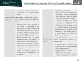 100
Cuaderno del estudiante
Primaria 1, 2 y 3
Procesamiento Socioemocional
Cuaderno del docente
Secundaria
Procesamiento socioemocional
Sesión
para afrontar miedos, eventualidades o
contratiempos, en lugar de paralizarse por
el temor.
Acompañamiento
Haciendo una
escultura
La actividad “Haciendo una escultura”
se llevará a cabo mediante los siguientes
pasos:
1.	El docente explicará a los alumnos que, en
esta actividad, cada uno pensará en algo
que considere un miedo. Es importante
mencionarles que no tendrán que exponer
su trabajo al grupo si no lo desean. Se su-
giere decirles lo siguiente: “Se trata de un
ejercicio para ustedes mismos”.
2.	 Primero, el docente pedirá a los alumnos
que piensen en algo que les da miedo o en
cómo se sienten cuando tienen miedo.
3.	Luego, les dirá que imaginen cómo po-
drían representar esa situación, cosa o
problema que les causa temor mediante
una escultura.
4.	 Deberán usar diferentes materiales para
hacer la escultura que represente su mie-
do. Además:
•	 Podrán agregarle símbolos.
•	 La forma de la escultura debe transmitir
emociones y conflictos. Para expresar-
los, pueden usar figuras como triángu-
los, líneas angostas, hoyos, etcétera.
•	 Se les recomendará que usen distintos
tonos (negros, rojos, azules, etcétera)
para expresar sus sentimientos.
5.	Cuando todos hayan terminado su escul-
tura, el docente les pedirá que la observen
y se aseguren de que represente el miedo
que eligieron. Si creen que aún no está lis-
ta, pueden agregarle más detalles hasta
que se sientan satisfechos.
Acompañamiento
Transformando la
escultura
La actividad “Transformando la escul-
tura” se llevará a cabo mediante los si-
guientes pasos:
1.	De manera individual, los alumnos obser-
varán la escultura que crearon y contesta-
rán las siguientes preguntas:
•	 ¿Qué emociones te transmite?
•	 ¿Qué objetos la componen?
•	 ¿Te provoca alguna reacción física? (Por
ejemplo: apretar las manos automática-
¿Qué es lo peor que puede pasar si…? / Transformando la escultura 2
 