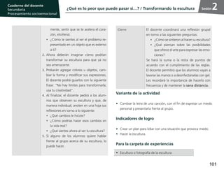 101
Cuaderno del estudiante
Primaria 1, 2 y 3
Procesamiento Socioemocional
Cuaderno del docente
Secundaria
Procesamiento socioemocional
Sesión
Variante de la actividad
•	 Cambiar la letra de una canción, con el fin de expresar un miedo
personal y presentarla frente al grupo.
Indicadores de logro
•	 Crear un plan para lidiar con una situación que provoca miedo.
•	 Hacer la escultura.
Para la carpeta de experiencias
mente, sentir que se te acelera el cora-
zón, etcétera).
•	 ¿Cómo te sientes al ver el problema re-
presentado en un objeto que es externo
a ti?
2.	Ahora deberán imaginar cómo podrían
transformar su escultura para que ya no
sea amenazante.
3.	Probarán agregar colores u objetos, cam-
biar la forma y modificar sus expresiones.
El docente podrá guiarlos con la siguiente
frase: “No hay límites para transformarla;
usa tu creatividad”.
4.	Al finalizar, el docente pedirá a los alum-
nos que observen su escultura y que, de
manera individual, anoten en una hoja sus
reflexiones en torno a lo siguiente:
•	 ¿Qué cambios le hiciste?
•	 ¿Cómo podrías hacer esos cambios en
la vida real?
•	 ¿Qué sientes ahora al ver tu escultura?
5.	Si alguno de los alumnos quiere hablar
frente al grupo acerca de su escultura, lo
puede hacer.
Cierre El docente coordinará una reflexión grupal
en torno a las siguientes preguntas:
•	 ¿Cómo se sintieron al hacer su escultura?
•	¿Qué piensan sobre las posibilidades
que ofrece el arte para expresar las emo-
ciones?
Se hará la suma o la resta de puntos de
acuerdo con el cumplimiento de las reglas.
El docente permitirá que los alumnos vayan a
lavarse las manos o a desinfectárselas con gel.
Les recordará la importancia de hacerlo con
frecuencia y de mantener la sana distancia.
•	 Escultura o fotografía de la escultura
¿Qué es lo peor que puede pasar si…? / Transformando la escultura 2
 