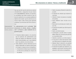 103
Cuaderno del estudiante
Primaria 1, 2 y 3
Procesamiento Socioemocional
Cuaderno del docente
Secundaria
Procesamiento socioemocional
Sesión
Hay que permitir que los alumnos se sienten
cómodamente y asegurarse de que conser-
ven la sana distancia. Además, es importan-
te recordarles que eviten tocarse la cara. El
docente explicará con sus propias palabras el
objetivo de la sesión: que los alumnos se co-
nozcan mejor a ellos mismos para aprender
a expresar sus emociones de forma construc-
tiva.
Calentamiento
Mis emociones en
colores y danza
El calentamiento de la actividad “Mis
emociones en colores, danza y medita-
ción” se llevará a cabo mediante los si-
guientes pasos:
1.	El docente deberá explicar a los alumnos
que los ejercicios de calentamiento que
están por realizar son diferentes a los que
están acostumbrados, por lo que deberán
estar muy atentos a las instrucciones.
2.	Todos deberán caminar libremente por el
espacio disponible, en todas las direcciones
y sin seguir a ninguno de sus compañeros.
•	 El docente les indicará que incrementen
el ritmo de la caminata sin chocar con
los demás.
•	 Harán una pausa y llevarán la atención a
sus pies.
•	 El docente les indicará que retomen la
caminata.
•	 Volverán a hacer una pausa y se queda-
rán quietos.
•	Ahora deberán hacer círculos con la
cabeza.
•	 Retomarán la caminata por el salón una
vez más.
•	 El docente les pedirá que disminuyan la
velocidad.
•	 Harán una tercera pausa.
•	 Comenzarán a sacudir todo el cuerpo;
deben aflojar los músculos para permitir
un movimiento libre.
•	 Volverán a caminar a un ritmo natural.
•	 Al escuchar la señal del docente harán
una última pausa y se dejarán de mover.
•	 Deberán llevar la atención a las plantas
de sus pies mientras inhalan y exhalan.
•	 El docente les pedirá que observen a su
alrededor y que tomen conciencia de su
ubicación y de la de sus compañeros.
Mis emociones en colores / Danza y meditación 3
 