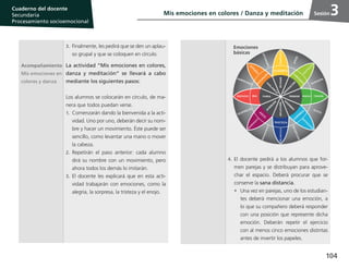 104
Cuaderno del estudiante
Primaria 1, 2 y 3
Procesamiento Socioemocional
Cuaderno del docente
Secundaria
Procesamiento socioemocional
Sesión
3.	 Finalmente, les pedirá que se den un aplau-
so grupal y que se coloquen en círculo.
Acompañamiento
Mis emociones en
colores y danza
La actividad “Mis emociones en colores,
danza y meditación” se llevará a cabo
mediante los siguientes pasos:
Los alumnos se colocarán en círculo, de ma-
nera que todos puedan verse.
1.	Comenzarán dando la bienvenida a la acti-
vidad. Uno por uno, deberán decir su nom-
bre y hacer un movimiento. Éste puede ser
sencillo, como levantar una mano o mover
la cabeza.
2.	Repetirán el paso anterior: cada alumno
dirá su nombre con un movimiento, pero
ahora todos los demás lo imitarán.
3.	El docente les explicará que en esta acti-
vidad trabajarán con emociones, como la
alegría, la sorpresa, la tristeza y el enojo.
4.	El docente pedirá a los alumnos que for-
men parejas y se distribuyan para aprove-
char el espacio. Deberá procurar que se
conserve la sana distancia.
•	 Una vez en parejas, uno de los estudian-
tes deberá mencionar una emoción, a
lo que su compañero deberá responder
con una posición que represente dicha
emoción. Deberán repetir el ejercicio
con al menos cinco emociones distintas
antes de invertir los papeles.
Mis emociones en colores / Danza y meditación 3
ÉXTASISAFLICCIÓN
V
IG
ILA
N
C
IA
FURIA TERROR
A
SO
M
B
R
O
A
D
M
IR
A
C
IÓ
N
AV
ER
SIÓ
N
DECEPCIÓN
OPTIMISMO
AGRESIVIDAD
DESPRECIO
SUMISIÓN
SUSTO
REMORDIMIENTO
AMOR
IN
TER
ÉS
D
ISTRACCIÓ
N
ENFADO
A
C
EPTA
C
IÓ
N
TEMOR
A
BURRIM
IEN
TO
MELANCOLÍASERENIDAD
ALEGRÍA
CO
N
FIA
N
ZA
ANTICIPACIÓ
N
MIEDOIRA
SO
RPRESAA
SCO
TRISTEZA
Emociones
básicas
 