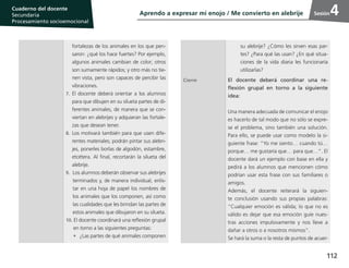 112
Cuaderno del estudiante
Primaria 1, 2 y 3
Procesamiento Socioemocional
Cuaderno del docente
Secundaria
Procesamiento socioemocional
Sesión4
fortalezas de los animales en los que pen-
saron: ¿qué los hace fuertes? Por ejemplo,
algunos animales cambian de color; otros
son sumamente rápidos; y otro más no tie-
nen vista, pero son capaces de percibir las
vibraciones.
7.	El docente deberá orientar a los alumnos
para que dibujen en su silueta partes de di-
ferentes animales, de manera que se con-
viertan en alebrijes y adquieran las fortale-
zas que desean tener.
8.	Los motivará también para que usen dife-
rentes materiales; podrán pintar sus alebri-
jes, ponerles borlas de algodón, estambre,
etcétera. Al final, recortarán la silueta del
alebrije.
9.	 Los alumnos deberán observar sus alebrijes
terminados y, de manera individual, enlis-
tar en una hoja de papel los nombres de
los animales que los componen, así como
las cualidades que les brindan las partes de
estos animales que dibujaron en su silueta.
10. El docente coordinará una reflexión grupal
en torno a las siguientes preguntas:
•	 ¿Las partes de qué animales componen
su alebrije? ¿Cómo les sirven esas par-
tes? ¿Para qué las usan? ¿En qué situa-
ciones de la vida diaria les funcionaría
utilizarlas?
Cierre El docente deberá coordinar una re-
flexión grupal en torno a la siguiente
idea:
Una manera adecuada de comunicar el enojo
es hacerlo de tal modo que no sólo se expre-
se el problema, sino también una solución.
Para ello, se puede usar como modelo la si-
guiente frase: “Yo me siento… cuando tú…
porque… me gustaría que… para que…”. El
docente dará un ejemplo con base en ella y
pedirá a los alumnos que mencionen cómo
podrían usar esta frase con sus familiares o
amigos.
Además, el docente reiterará la siguien-
te conclusión usando sus propias palabras:
“Cualquier emoción es válida; lo que no es
válido es dejar que esa emoción guíe nues-
tras acciones impulsivamente y nos lleve a
dañar a otros o a nosotros mismos”.
Se hará la suma o la resta de puntos de acuer-
Aprendo a expresar mi enojo / Me convierto en alebrije
 