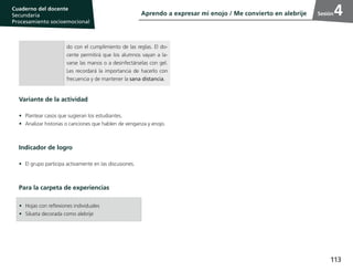 113
Cuaderno del estudiante
Primaria 1, 2 y 3
Procesamiento Socioemocional
Cuaderno del docente
Secundaria
Procesamiento socioemocional
Sesión
•	 Hojas con reflexiones individuales
•	 Silueta decorada como alebrije
Variante de la actividad
•	 Plantear casos que sugieran los estudiantes.
•	 Analizar historias o canciones que hablen de venganza y enojo.
Indicador de logro
•	 El grupo participa activamente en las discusiones.
Para la carpeta de experiencias
do con el cumplimiento de las reglas. El do-
cente permitirá que los alumnos vayan a la-
varse las manos o a desinfectárselas con gel.
Les recordará la importancia de hacerlo con
frecuencia y de mantener la sana distancia.
Aprendo a expresar mi enojo / Me convierto en alebrije 4
 