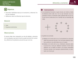 Sesión
Cuaderno del docente
Secundaria
Vida saludable
128
Objetivos
Observaciones
El docente debe tener preparada una lista de bebidas y alimentos
con sus etiquetas, para que el alumno pueda reconocer los nutrien-
tes y diferenciar los productos sanos de los que no lo son.
•	 Desarrollar habilidades básicas de movimiento y diferentes for-
mas de trasladarse.
•	 Reflexionar sobre los diferentes tipos de alimento.
Calentamiento
1.	 Los estudiantes formarán un gran círculo, con metro y medio
de distancia entre cada uno. Con un gis marcarán una cruz
grande en el piso y numerarán cada cuadrante del uno al cua-
tro de forma consecutiva (en el sentido de las manecillas del
reloj).
2.	Equilibrio de animales
a)	Paloma: en el centro de la cruz, los estudiantes se colocarán
sobre las puntas de los pies y con los brazos abiertos mien-
tras cuentan en voz alta hasta cinco, sin caerse.
b)	Grulla: en el centro de la cruz, intentarán colocarse sobre
la punta de un solo pie. Deberán mantener el otro hacia
adelante con la rodilla en flexión y los brazos extendidos
mientras cuentan cinco tiempos; posteriormente, lo inten-
tarán con el otro pie.
Material
Alimentos y nutrientes 1
•	 Gises
•	 Etiquetas de alimentos
 