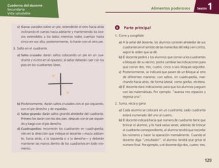 Sesión
Cuaderno del docente
Secundaria
Vida saludable
129
Sesión
Cuaderno del docente
Secundaria
Vida saludable
Sesión
Cuaderno del docente
Secundaria
Vida saludable
129
c)	Garza: parados sobre un pie, extenderán el otro hacia atrás
inclinando el cuerpo hacia adelante y manteniendo los bra-
zos extendidos a los lados mientras todos cuentan hasta
cinco en voz alta; posteriormente, lo harán con el otro pie.
3.	Salto en el cuadrante
a)	Salto cruzado: darán saltos colocando un pie en un cua-
drante y el otro en el opuesto; al saltar deberán caer con los
pies en los cuadrantes libres.
b)	Posteriormente, darán saltos cruzados con el pie izquierdo,
con el pie derecho y de espaldas.
c)	 Saltar girando: darán saltos girando alrededor del cuadrante.
Primero los darán con los dos pies, después con el pie izquier-
do y luego con el pie derecho.
d)	Cuadrupedias: recorrerán los cuadrantes en cuadrupedia;
irán en la dirección que indique el docente —hacia adelan-
te, hacia atrás, a la izquierda o a la derecha— y deberán
mantener las manos dentro de los cuadrantes en todo mo-
mento.
Parte principal
1.	Corre y congélate
a)	A la señal del docente, los alumnos correrán alrededor de sus
cuadrantes en el sentido de las manecillas del reloj o en contra,
según la orden que se dé.
b)	El docente pedirá a los alumnos que corran a los cuadrantes
o bloques de su vecino; podrá cambiar las indicaciones para
que corran dos, tres, cuatro, cinco o seis bloques seguidos.
c)	 Posteriormente, se indicará que pasen de un bloque al otro
de diferentes maneras: con saltos, en cuadrupedia, mar-
chando hacia atrás, de forma lateral, como gorilas, etcétera.
d)	El docente dará indicaciones para que los alumnos jueguen
con las matemáticas. Por ejemplo: “avanza tres espacios y
regresa uno”.
2.	Suma, resta y gana
a)	Cada alumno se colocará en un cuadrante; cada cuadrante
estará numerado del uno al cuatro.
b)	El docente indicará hacia qué número de cuadrante tiene que
brincar el alumno, y lo hará varias veces; además de brincar
al cuadrante correspondiente, el alumno tendrá que recordar
los números y hacer la operación mentalmente. Cuando el
docente diga “¡resultado!”, el alumno tendrá que gritar el
número final. Por ejemplo, si el docente dijo dos, cuatro, tres,
Alimentos poderosos 1
 