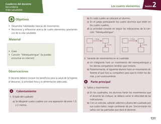 Sesión
Cuaderno del docente
Secundaria
Vida saludable
131
Objetivos
Observaciones
El docente deberá conocer los beneficios para la salud de la higiene,
el descanso, la actividad física y la alimentación adecuada.
•	 Desarrollar habilidades básicas de movimiento.
•	 Reconocer y reflexionar acerca de cuatro elementos característi-
cos de la vida saludable.
Material
Los cuatro elementos 2
Calentamiento
1.	 El baile del cuadrado
a)	Se dibujarán cuatro cuadros con una separación de en­tre 1.5
y 2 metros.
•	 Gises
•	 Canción “Merequetengue” (la puedes
encontrar en internet)
b)	En cada cuadro se colocará un alumno.
c)	 En el juego participarán los cuatro alumnos que estén en
los cuatro cuadros.
d)	La actividad consiste en seguir las indicaciones de la can-
ción “Merequetengue”.
1.5 m
1.5 m
1.5 m
1.5 m
2.	Variante de movimientos en el cuadrado
a)	Un integrante hará un movimiento del merequetengue y
los demás compañeros tendrán que imitarlo.
b)	Posteriormente, el siguiente alumno hará un movimiento di­
ferente al que hizo su compañero para que lo imiten los de-
más, y así sucesivamente.
Parte principal
1.	Saltos y movimientos
a)	En los cuadrados, los alumnos harán los movimientos que
el docente les indique; se deberá variar la velocidad de las
indicaciones.
b)	Con un solo pie, saltarán adentro y afuera del cuadrado por
sus cuatro lados; luego cambiarán de pie. Sincronizarán los
saltos con las palmadas que dará el docente.
 