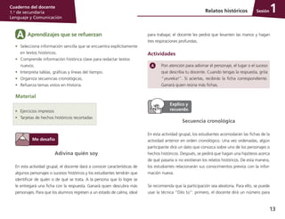 13
Cuaderno del docente
1.o
de secundaria
Lenguaje y Comunicación
Sesión
Adivina quién soy
En esta actividad grupal, el docente dará a conocer características de
algunos personajes o sucesos históricos y los estudiantes tendrán que
identificar de quién o de qué se trata. A la persona que lo logre se
le entregará una ficha con la respuesta. Ganará quien descubra más
personajes. Para que los alumnos regresen a un estado de calma, ideal
Relatos históricos 1
Pon atención para adivinar el personaje, el lugar o el suceso
que describa tu docente. Cuando tengas la respuesta, grita
“¡eureka!”. Si aciertas, recibirás la ficha correspondiente.
Ganará quien reúna más fichas.
•	 Selecciona información sencilla que se encuentra explícitamente
en textos históricos.
•	 Comprende información histórica clave para redactar textos
nuevos.
•	 Interpreta tablas, gráficas y líneas del tiempo.
•	 Organiza secuencias cronológicas.
•	 Refuerza temas vistos en Historia.
Material
•	 Ejercicios impresos
•	 Tarjetas de hechos históricos recortadas
para trabajar, el docente les pedirá que levanten las manos y hagan
tres respiraciones profundas.
Actividades
Aprendizajes que se refuerzanA
Secuencia cronológica
En esta actividad grupal, los estudiantes acomodarán las fichas de la
actividad anterior en orden cronológico. Una vez ordenadas, algún
participante dirá un dato que conozca sobre uno de los personajes o
hechos históricos. Después, se pedirá que hagan una hipótesis acerca
de qué pasaría si no existieran los relatos históricos. De esta manera,
los estudiantes relacionarán sus conocimientos previos con la infor­
mación nueva.
Se recomienda que la participación sea aleatoria. Para ello, se puede
usar la técnica “Dilo tú”: primero, el docente dirá un número para
 
