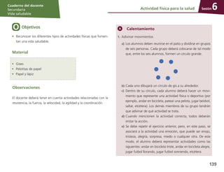 Sesión
Cuaderno del docente
Secundaria
Vida saludable
139
Actividad física para la salud 6
Objetivos
•	 Reconocer los diferentes tipos de actividades físicas que fomen-
tan una vida saludable.
Material
Calentamiento
1.	 Adivinar movimientos
a)	Los alumnos deben reunirse en el patio y dividirse en grupos
de seis personas. Cada grupo deberá colocarse de tal modo
que, entre los seis alumnos, formen un círculo grande.
b)	Cada uno dibujará un círculo de gis a su alrededor.
c)	 Dentro de su círculo, cada alumno deberá hacer un movi-
miento que represente una actividad física o deportiva (por
ejemplo, andar en bicicleta, patear una pelota, jugar beisbol,
saltar, etcétera). Los demás miembros de su grupo tendrán
que adivinar de qué actividad se trata.
d)	Cuando mencionen la actividad correcta, todos deberán
imitar la acción.
e)	Se debe repetir el ejercicio anterior, pero, en este paso, se
asociará a la actividad una emoción, que puede ser enojo,
tristeza, alegría, sorpresa, miedo o cualquier otra. De este
modo, el alumno deberá representar actividades como las
siguientes: andar en bicicleta triste, andar en bicicleta alegre,
jugar futbol llorando, jugar futbol sonriendo, etcétera.
•	 Gises
•	 Pelotitas de papel
•	 Papel y lápiz
Observaciones
El docente deberá tener en cuenta actividades relacionadas con la
resistencia, la fuerza, la velocidad, la agilidad y la coordinación.
 