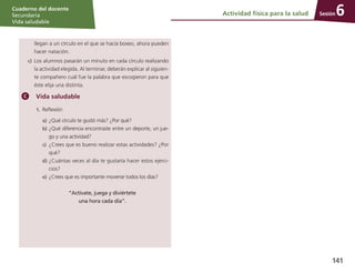 Sesión
Cuaderno del docente
Secundaria
Vida saludable
141
Actividad física para la salud 6
	 llegan a un círculo en el que se hacía boxeo, ahora pueden
hacer natación.
c)	 Los alumnos pasarán un minuto en cada círculo realizando
la actividad elegida. Al terminar, deberán explicar al siguien-
te compañero cuál fue la palabra que escogieron para que
éste elija una distinta.
Vida saludable
1.	 Reflexión
a)	¿Qué círculo te gustó más? ¿Por qué?
b)	¿Qué diferencia encontraste entre un deporte, un jue-
go y una actividad?
c)	 ¿Crees que es bueno realizar estas actividades? ¿Por
qué?
d)	¿Cuántas veces al día te gustaría hacer estos ejerci-
cios?
e)	¿Crees que es importante moverse todos los días?
“Actívate, juega y diviértete
una hora cada día”.
 
