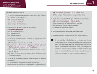 18
Cuaderno del docente
1.o
de secundaria
Lenguaje y Comunicación
SesiónRelatos históricos 1
Subraya la respuesta correcta.
1.	¿Cuál es el acontecimiento histórico que se relata en la historia?
	 a) La Primera Guerra Mundial
	 b) El nazismo en Alemania
	 c) La invasión de Polonia
	 d) Los campos de concentración
2.	 El texto acerca de Ana Frank es un ejemplo de:
	 a) La biografía histórica
	 b) El documental histórico
	 c) La novela histórica
	 d) El artículo histórico
3.	 ¿Cuál de los siguientes incisos contiene un ejemplo de causa-
consecuencia?
a) Ana muere a causa del tifus en 1945.
b) Había mucho odio hacia los judíos; por tal motivo, la fami-
lia Frank decide mudarse a los Países Bajos.
c) Ana y Peter son dos adolescentes que se enamoran en tiem­
pos de guerra.
d) Se libera el campo de concentración de Bergen-Belsen, pero
Ana había muerto.
4.	 ¿Cuál de las siguientes oraciones tiene un verbo en pretérito
imperfecto?
a) Los escondidos tienen miedo de ser encontrados.
b) Ana escribe en su diario, su amigo íntimo, sus pensamientos.
	 c) El escondite se encontraba en un edificio atrás.
	 d) Otto cumplió el deseo de su hija y publicó el diario.
5.	 ¿Cuál es el principal conflicto que enfrentan los personajes?
	 a) El exterminio nazi de la población judía.
	 b) La migración por la Segunda Guerra Mundial.
	 c) Se enamoran, pero la guerra los separa.
	 d) La invasión alemana de Polonia.
6.	 ¿En cuántos eventos se divide el relato? Escríbelos.
7.	 ¿Qué piensas de la situación que le tocó vivir a Ana Frank?
En esta actividad individual, piensa en los acontecimientos
históricos que te ha tocado vivir y escoge el que conozcas
mejor o te haya impactado más. Investiga qué pasó, qué lo
originó, quiénes participaron en él, cómo lo viviste y cuáles
fueron sus consecuencias. Redacta un relato histórico que
tome en cuenta todos sus elementos y características. Fi­
nalmente, comparte tu relato con tus compañeros.
 