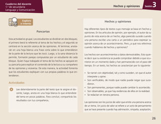 26
Cuaderno del docente
1.o
de secundaria
Lenguaje y Comunicación
Sesión
Pancartas
Esta actividad es grupal. Los estudiantes se dividirán en dos bloques;
el primero leerá lo referente al tema de los hechos y el segundo se
centrará en la sección acerca de las opiniones. Al terminar, anota­
rán en una hoja blanca una frase corta sobre lo que entendieron
de la parte de la lectura que les tocó. Luego, si la sana distancia lo
permite, formarán parejas compuestas por un estudiante de cada
bloque. Quien haya trabajado el tema de los hechos se apoyará en
su pancarta para explicar el contenido de la lectura a su compañero
de las opiniones y viceversa. De esta manera, la actividad fomenta
que los estudiantes expliquen con sus propias palabras lo que en­
tendieron.
Actividades
Hechos y opiniones
Hay diferentes tipos de textos cuyo mensaje se basa en hechos y
opiniones. En los artículos de opinión, por ejemplo, el autor da su
punto de vista acerca de un hecho; algo parecido sucede cuando
una persona escribe una carta a un periódico para expresar su
opinión acerca de un acontecimiento. Pero ¿a qué nos referimos
cuando hablamos de hechos y opiniones?
Los hechos son acontecimientos o datos demostrables. Esto quie­
re decir que su existencia se puede comprobar debido a que ocu­
rrieron en un momento dado y han permanecido con el paso del
tiempo. En un texto, los hechos se caracterizan por lo siguiente:
•	 Se narran con objetividad, tal y como suceden, sin que el autor
interprete u opine.
•	 Son verificables, de modo que nadie puede negar que suce­
dieron.
•	 Son permanentes, porque nadie puede cambiar lo acontecido.
•	 Son observables, ya que hay evidencias de ellos en la realidad.
•	 Se redactan en tercera persona.
Las opiniones son los juicios de valor que emite una persona acerca
de un tema. Un juicio de valor se refiere a un acto de pensamiento
que se hace presente cuando hay admiración, simpatía, aceptación,
Lee detenidamente la parte del texto que te asigne el do­
cente; luego, anota en una hoja blanca lo que entendiste
del tema en pocas palabras. Para concluir, compartirás los
resultados con tus compañeros.
Hechos y opiniones 3
 