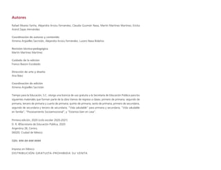 Autores
Rafael Álvarez Fariña, Alejandra Arvizu Fernández, Claudia Guzmán Nava, Martín Martínez Martínez, Ericka
Astrid Zayas Hernández
Coordinación de autores y contenido
Ximena Argüelles Sacristán, Alejandra Arvizu Fernández, Lucero Nava Bolaños
Revisión técnico-pedagógica
Martín Martínez Martínez
Cuidado de la edición
Franco Bavoni Escobedo
Dirección de arte y diseño
Ana Báez
Coordinación de edición
Ximena Argüelles Sacristán
Tiempo para la Educación, S.C. otorga una licencia de uso gratuita a la Secretaría de Educación Pública para los
siguientes materiales que forman parte de la obra Vamos de regreso a clases: primero de primaria, segundo de
primaria, tercero de primaria y cuarto de primaria; quinto de primaria, sexto de primaria, primero de secundaria,
segundo de secundaria y tercero de secundaria; “Vida saludable” para primaria y secundaria; “Vida saludable
en familia”; “Procesamiento Socioemocional”; y “Estamos bien en casa”.
Primera edición, 2020 (ciclo escolar 2020-2021)
D. R. ©Secretaría de Educación Pública, 2020
Argentina 28, Centro,
06020, Ciudad de México
ISBN: ###-##-###-####
Impreso en México
DISTRIBUCIÓN GRATUITA-PROHIBIDA SU VENTA
 