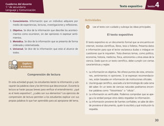 30
Cuaderno del docente
1.o
de secundaria
Lenguaje y Comunicación
SesiónTexto expositivo 4
1.	Conocimiento. Información que un individuo adquiere por
medio de experiencias, lecturas, investigaciones y refle­xiones.
2.	Objetiva. Se dice de la información que describe los aconteci­
mientos como ocurrieron, sin dar opiniones ni expresar senti­
mientos.
3.	Metódica. Se dice de la información que se presenta de forma
ordenada y sistematizada.
4.	Universal. Se dice de la información que está al alcance de
todos.
Comprensión de lectura
En esta actividad grupal, los estudiantes leerán la información y sub­
rayarán las palabras clave y los términos que desconozcan. Durante la
lectura se harán pausas breves para verificar el entendimiento: ¿qué
es el texto expositivo?, ¿cuáles son sus elementos? Los ejercicios de
comprensión de lectura permiten a los estudiantes explicar con sus
propias palabras lo que han aprendido para así apropiarse del tema.
Lee el texto con cuidado y subraya las ideas principales.
El texto expositivo
El texto expositivo es un documento formal que se encuentra en
internet, revistas científicas, libros, tesis o folletos. Presenta datos
e información para que el lector esclarezca dudas o indague en
cuestiones que le inquieten. Trata diversos temas, como política,
economía, historia, medicina, física, astronomía u otras áreas de la
ciencia. Dado que es un texto científico, debe cumplir con ciertas
características y reglas:
1.	 La información es objetiva. No ofrece puntos de vista, emocio­
nes, sentimientos ni opiniones. Si se expresan recomendacio­
nes, están basadas en información de instituciones oficiales.
2.	 Usa lenguaje científico, asociado a la terminología de cada rama
del saber. En un texto de ciencias naturales podríamos encon­
trar palabras como “fotosíntesis” o “célula”.
3.	La información es verificable. Podemos comprobar que se ape­
ga a la verdad porque otros datos respaldan la información.
4.	La información proviene de fuentes confiables; se sabe de dón­
de proviene el documento, quién lo escribió y qué institución lo
respalda.
Actividades
 