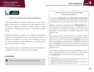 32
Cuaderno del docente
1.o
de secundaria
Lenguaje y Comunicación
SesiónTexto expositivo 4
Lectura y escritura de textos expositivos
La primera actividad tiene dos fases. Primero, por su cuenta, los estu­
diantes identificarán los elementos de un texto expositivo (título,
introducción, desarrollo, conclusión, fuentes). Luego, en grupo,
compartirán sus resultados para verificar su comprensión y corregir
errores.
La segunda actividad es individual (o en parejas). Los estudiantes
redactarán un texto expositivo a partir de sus libros de texto o las
fuentes de información a su alcance. Para compartir sus resulta­
dos, leerán el texto en voz alta o elaborarán un periódico grupal
que les permita exponer su obra.
Estas actividades ayudan a desarrollar las siguientes habilidades co­
municativas: comprender, escuchar y hablar en público.
Actividades
Un dinosaurio con características propias
de las aves modernas
Los dinosaurios paravianos del género Anchiornis del Jurásico Tardío,
hace 160 millones de años, tenían las alas, las patas, la cola y la almo­
hadilla plantar como las de un pájaro actual, según un nuevo estudio.
Debido a la rareza en la preservación de los tejidos blandos, la for­
ma del cuerpo de los vertebrados extintos —animales con colum­
na vertebral—, por lo general, debe deducirse de la estructura del
esqueleto y, de forma indirecta, mediante la comparación con las
especies vivas.
Sin embargo, este tipo de reconstrucciones no muestran la verda­
dera forma de su figura. Para obtener esta información en un pe­
queño dinosaurio con plumas del género Anchiornis, un equipo de
científicos liderado por Xiaoli Wang de la Universidad Linyi (China)
usó restos fósiles de nueve especímenes y los observó a través de una
técnica que revela detalles del tejido blando de este animal invisibles
bajo luz natural.
Estos hallazgos proporcionan una reconstrucción detallada de su cuer­
po, lo que puede sentar las bases para determinar si este dinosaurio
era aerodinámico y ofrecer una visión de la evolución del vuelo.
Sobre el autor:
Sinc es la primera agencia de noticias científicas en español, pública y de acceso libre
bajo licencia Creative Commons. Porque la ciencia es noticia.
(Fragmento recuperado de: https://www.scientificamerican.com/espanol/noticias/un-
dinosaurio-con-caracteristicas-propias-de-las-aves-modernas/).
Lee el siguiente texto y responde lo que se indica.
 