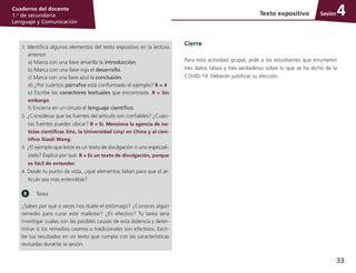 33
Cuaderno del docente
1.o
de secundaria
Lenguaje y Comunicación
Sesión
1. Identifica algunos elementos del texto expositivo en la lectura
anterior:
	 a) Marca con una llave amarilla la introducción.
	 b) Marca con una llave roja el desarrollo.
	 c) Marca con una llave azul la conclusión.
	 d) ¿Por cuántos párrafos está conformado el ejemplo? R = 4	
e) Escribe los conectores textuales que encontraste. R = Sin
embargo
	 f) Encierra en un círculo el lenguaje científico.
2. ¿Consideras que las fuentes del artículo son confiables? ¿Cuán­
tas fuentes puedes ubicar? R = Sí. Menciona la agencia de no-
ticias científicas Sinc, la Universidad Linyi en China y al cien-
tífico Xiaoli Wang.
3. ¿El ejemplo que leíste es un texto de divulgación o uno especiali­
zado? Explica por qué. R = Es un texto de divulgación, porque
es fácil de entender.
4. Desde tu punto de vista, ¿qué elementos faltan para que el ar­
tículo sea más entendible?
Tarea
¿Sabes por qué a veces nos duele el estómago? ¿Conoces algún
remedio para curar este malestar? ¿Es efectivo? Tu tarea será
investigar cuáles son las posibles causas de esta dolencia y deter­
minar si los remedios caseros o tradicionales son efectivos. Escri­
be tus resultados en un texto que cumpla con las características
revisadas durante la sesión.
Cierre
Para esta actividad grupal, pide a los estudiantes que enumeren
tres datos falsos y tres verdaderos sobre lo que se ha dicho de la
COVID-19. Deberán justificar su elección.
Texto expositivo 4
 