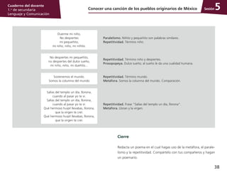 38
Cuaderno del docente
1.o
de secundaria
Lenguaje y Comunicación
Sesión
Cierre
Redacta un poema en el cual hagas uso de la metáfora, el parale­
lismo y la repetitividad. Compártelo con tus compañeros y hagan
un poemario.
5Conocer una canción de los pueblos originarios de México
Duerme mi niño,
No despiertes
mi pequeñito,
mi niño, niño, mi niñito.
Paralelismo. Niñito y pequeñito son palabras similares.
Repetitividad. Término niño.
No despiertes mi pequeñito,
no despiertes del dulce sueño,
mi niño, niño, mi dueñito...
Repetitividad. Término niño y despiertes.
Prosopopeya. Dulce sueño; al sueño le da una cualidad humana.
Sostenemos el mundo.
Somos la columna del mundo
Repetitividad. Término mundo.
Metáfora. Somos la columna del mundo. Comparación.
Salías del templo un día, llorona,
cuando al pasar yo te vi.
Salías del templo un día, llorona,
cuando al pasar yo te vi.
Qué hermoso huipil llevabas, llorona,
que la virgen te creí.
Qué hermoso huipil llevabas, llorona,
que la virgen te creí.
Repetitividad. Frase “Salías del templo un día, llorona”.
Metáfora. Lloran y la virgen.
 