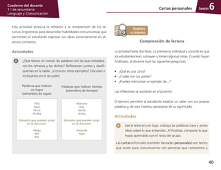 40
Cuaderno del docente
1.o
de secundaria
Lenguaje y Comunicación
Sesión
Esta actividad propicia la reflexión y la comprensión de los re­
cursos lingüísticos para desarrollar habilidades comunicativas que
permitirán al estudiante expresar sus ideas correctamente en di­
versos contextos.
Actividades
¿Qué tienen en común las palabras con las que completa­
ron los refranes y los dichos? Reflexionen juntos y clasifí­
quenlas en la tabla. ¿Conocen otros ejemplos? Discutan e
inclúyanlos en el recuadro.
Palabras que indican
un lugar
(adverbios de lugar)
Palabras que indican tiempo
(adverbios de tiempo)
Allá
Aquí
Cerca
Arriba
Ejemplos que pueden surgir
en la discusión:
Abajo
Allí
Ahí
Mañana
Hoy
Jamás
Antes
Ejemplos que pueden surgir
en la discusión:
Después
Ayer
Comprensión de lectura
La actividad tiene dos fases. La primera es individual y consiste en que
los estudiantes lean, subrayen y tomen algunas notas. Cuando hayan
finalizado, el docente hará las siguientes preguntas:
•	 ¿Qué es una carta?
•	 ¿Cuáles son sus partes?
•	 ¿Puedes mencionar un ejemplo de...?
Las reflexiones se anotarán en el pizarrón.
El ejercicio permitirá al estudiante explicar un saber con sus propias
palabras y, de esta manera, apropiarse de su significado.
Actividades
Lee el texto en voz baja, subraya las palabras clave y anota
ideas sobre lo que entiendas. Al finalizar, comparte lo que
hayas aprendido con el resto del grupo.
Las cartas informales (también llamadas personales) son textos
que sirven para comunicarnos con personas que conocemos y
Cartas personales 6
 