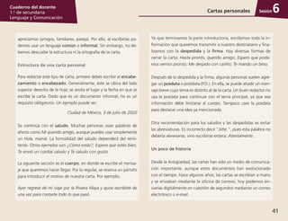 41
Cuaderno del docente
1.o
de secundaria
Lenguaje y Comunicación
Sesión
apreciamos (amigos, familiares, pareja). Por ello, al escribirlas po­
demos usar un lenguaje común o informal. Sin embargo, no de­
bemos descuidar la estructura ni la ortografía de la carta.
Estructura de una carta personal
Para redactar este tipo de carta, primero debes escribir el encabe-
zamiento o encabezado. Generalmente, éste se ubica del lado
superior derecho de la hoja; se anota el lugar y la fecha en que se
escribe la carta. Dado que es un documento informal, no es un
requisito obligatorio. Un ejemplo puede ser:
Ciudad de México, 3 de julio de 2020
Se continúa con el saludo. Muchas personas usan palabras de
afecto como Mi querido amigo, aunque puedes usar simplemente
un Hola, mamá. La formalidad del saludo dependerá del remi­
tente. Otros ejemplos son ¿Cómo estás?, Espero que estés bien,
Te envió un cordial saludo y Te saludo con gusto.
La siguiente sección es el cuerpo, en donde se escribe el mensa­
je que queremos hacer llegar. Por lo regular, se reserva un párrafo
para introducir el motivo de nuestra carta. Por ejemplo:
Ayer regresé de mi viaje por la Riviera Maya y quise escribirte de
una vez para contarte todo lo que pasó.
Ya que terminamos la parte introductoria, escribimos toda la in­
formación que queremos transmitir a nuestro destinatario y fina­
lizamos con la despedida y la firma. Hay diversas formas de
cerrar la carta: Hasta pronto, querido amigo; Espero que poda-
mos vernos pronto; Me despido con cariño; Te mando un beso.
Después de la despedida y la firma, algunas personas suelen agre­
gar un posdata o postdata (P.D.). En ella, se puede añadir un men­
saje breve cuyo tema es distinto al de la carta. Un buen redactor no
usa la posdata para continuar con el tema principal, ya que esa
información debe limitarse al cuerpo. Tampoco uses la posdata
para destacar una idea ya mencionada.
Otra recomendación para los saludos y las despedidas es evitar
las abreviaturas. Es incorrecto decir “Atte.”, pues esta palabra no
debería abreviarse, sino escribirse entera: Atentamente.
Un poco de historia
Desde la Antigüedad, las cartas han sido un medio de comunica­
ción importante, aunque estos documentos han evolucionado
con el tiempo. Hace algunos años, las cartas se escribían a mano
y se enviaban mediante la oficina de correos; hoy podemos en­
viarlas digitalmente en cuestión de segundos mediante un correo
electrónico o e-mail.
Cartas personales 6
 