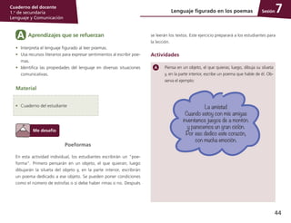 44
Cuaderno del docente
1.o
de secundaria
Lenguaje y Comunicación
SesiónLenguaje figurado en los poemas 7
Poeformas
En esta actividad individual, los estudiantes escribirán un “poe­
forma”. Primero pensarán en un objeto, el que quieran; luego
dibujarán la silueta del objeto y, en la parte interior, escribirán
un poema dedicado a ese objeto. Se pueden poner condiciones
como el número de estrofas o si debe haber rimas o no. Después
Aprendizajes que se refuerzanA
•	 Interpreta el lenguaje figurado al leer poemas.
•	 Usa recursos literarios para expresar sentimientos al escribir poe­
mas.
•	 Identifica las propiedades del lenguaje en diversas situaciones
comunicativas.
Material
•	 Cuaderno del estudiante
Piensa en un objeto, el que quieras; luego, dibuja su silueta
y, en la parte interior, escribe un poema que hable de él. Ob­
serva el ejemplo:
se leerán los textos. Este ejercicio preparará a los estudiantes para
la lección.
Actividades
La amistad
Cuando estoy con mis amigas
inventamos juegos de a montón.
y parecemos un gran ciclón.
Por eso dedico este corazón,
con mucha emoción.
 