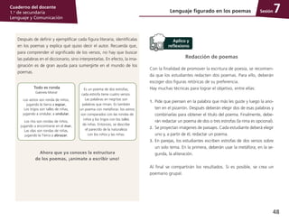 48
Cuaderno del docente
1.o
de secundaria
Lenguaje y Comunicación
SesiónLenguaje figurado en los poemas 7
Redacción de poemas
Con la finalidad de promover la escritura de poesía, se recomien­
da que los estudiantes redacten dos poemas. Para ello, deberán
escoger dos figuras retóricas de su preferencia.
Hay muchas técnicas para lograr el objetivo, entre ellas:
1.	 Pide que piensen en la palabra que más les guste y luego la ano­
ten en el pizarrón. Después deberán elegir dos de esas palabras y
combinarlas para obtener el título del poema. Finalmente, debe­
rán redactar un poema de dos o tres estrofas (la rima es opcional).
2.	 Se proyectan imágenes de paisajes. Cada estudiante deberá elegir
uno y, a partir de él, redactar un poema.
3.	 En parejas, los estudiantes escriben estrofas de dos versos sobre
un solo tema. En la primera, deberán usar la metáfora; en la se­
gunda, la aliteración.
Al final se compartirán los resultados. Si es posible, se crea un
poemario grupal.
Después de definir y ejemplificar cada figura literaria, identifícalas
en los poemas y explica qué quiso decir el autor. Recuerda que,
para comprender el significado de los versos, no hay que buscar
las palabras en el diccionario, sino interpretarlas. En efecto, la ima­
ginación es de gran ayuda para sumergirte en el mundo de los
poemas.
Es un poema de dos estrofas;
cada estrofa tiene cuatro versos.
Las palabras en negritas son
palabras que riman. Es también
un poema con metáforas: los astros
son comparados con las rondas de
niños y los trigos con los talles
de niñas. Entonces, se describe
el parecido de la naturaleza
con los niños y las niñas.
Todo es ronda
Gabriela Mistral
Los astros son ronda de niños,
jugando la tierra a espiar,
Los trigos son talles de niñas,
jugando a ondular, a ondular.
Los ríos son rondas de niños,
jugando a encontrarse en el mar,
Las olas son rondas de niñas,
jugando la Tierra a abrazar.
Ahora que ya conoces la estructura
de los poemas, ¡anímate a escribir uno!
 