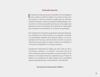 4
.
Estimado docente:
El aislamiento social que provocó la pandemia nos ha obligado a
hacer cambios en todos los ámbitos. En el escolar, ha sido nece-
sario pensar en todos los escenarios posibles para los diferentes
contextos educativos. Si bien la tecnología ha desempeñado un pa-
pel central, una de las principales lecciones que nos ha dejado esta
experiencia es que la contribución de los docentes es indispensable
para acompañar a los estudiantes en su proceso de aprendizaje.
Este material tiene el propósito de apoyarte en esta tarea educativa.
Las actividades que contiene abarcan los contenidos curriculares
y los aprendizajes esperados de la educación básica, y se han or-
ganizado de forma clara y sencilla. Nuestra intención es que este
material te dé nuevas ideas, te ayude a motivar a los estudiantes y
te sirva para acompañarlos en su proceso educativo.
Agradecemos infinitamente el trabajo que haces todos los días y
te invitamos a enfrentar —y a disfrutar— este nuevo reto con el
mismo compromiso que has mostrado en los últimos meses. Te de-
seamos un ciclo escolar venturoso y esperamos que, al finalizar, te
quedes con la satisfacción de haber logrado que los estudiantes
siguieran aprendiendo pese a las limitaciones. ¡Enhorabuena!
Secretaría de Educación Pública
4
 