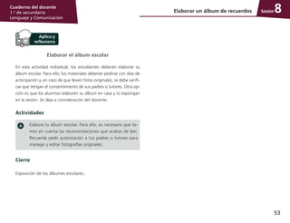 53
Cuaderno del docente
1.o
de secundaria
Lenguaje y Comunicación
Sesión
Elaborar el álbum escolar
En esta actividad individual, los estudiantes deberán elaborar su
álbum escolar. Para ello, los materiales deberán pedirse con días de
anticipación y, en caso de que lleven fotos originales, se debe verifi­
car que tengan el consentimiento de sus padres o tutores. Otra op­
ción es que los alumnos elaboren su álbum en casa y lo expongan
en la sesión. Se deja a consideración del docente.
Actividades
Elabora tu álbum escolar. Para ello, es necesario que to­
mes en cuenta las recomendaciones que acabas de leer.
Recuerda pedir autorización a tus padres o tutores para
manejar y editar fotografías originales.
Cierre
Exposición de los álbumes escolares.
Elaborar un álbum de recuerdos 8
 
