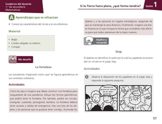 57
Cuaderno del docente
1.o
de secundaria
Matemáticas
Sesión
La fortaleza
Los estudiantes imaginarán cómo usan las figuras geométricas en
sus contextos cotidianos.
Actividades
Cierra los ojos e imagina que debes construir una fortaleza para
resguardarte de una pandemia. Dibuja tres formas geométricas
que podría tener la fortaleza. Por ejemplo, podría ser circular,
triangular, cuadrada, pentagonal, etcétera. La fortaleza deberá
tener accesos y salidas de emergencia. Haz una lista de los ob-
jetos y las personas que te gustaría tener contigo. Acomoda los
Si la Tierra fuera plana, ¿qué forma tendría? 1
Aprendizajes que se refuerzanA
•	 Conoce las características del círculo y la circunferencia.
Material
•	 Regla
•	 Cordón delgado no elástico
•	 Compás
objetos y a las personas en lugares estratégicos; asegúrate de
que se mantenga la sana distancia. Finalmente, imagina una bre-
ve historia en la que incluyas la forma que consideres más efecti-
va para que todos sobrevivan de la mejor manera.
Stop
El objetivo es identificar la razón por la cual los jugadores se acomo-
dan en círculo en el juego stop.
Actividades
Observa la disposición de los jugadores en el juego stop y
responde la siguiente pregunta.
 
