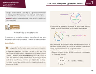 58
Cuaderno del docente
1.o
de secundaria
Matemáticas
Sesión
¿Por qué crees que en el juego stop los jugadores se acomodan
en círculo y no en forma de cuadrado, triángulo u otra figura?
Respuesta: Porque, de esta manera, todos están a la misma dis-
tancia del centro.
Lee y analiza la información que se presenta a continuación.
La circunferencia es una línea plana y cerrada, es decir que inicia
y termina en el mismo punto. Todos los puntos de la circunferen-
cia están a la misma distancia del centro o punto 0 del círculo. El
radio es la distancia que hay entre el centro del círculo y cualquier
punto de la circunferencia, mientras que el diámetro es el seg-
mento que va de un punto de la circunferencia a otro pasando por
el centro del círculo.
Perímetro de la circunferencia
Se presentará el tema a los estudiantes para reforzar lo que saben
acerca del concepto de circunferencia y puedan calcular su perímetro.
Actividades
El número pi ( ) representa la cantidad de veces que el diámetro
“rodea” al círculo para formar la circunferencia. Pi = 3.1416…
Para determinar la circunferencia o el perímetro de un círculo, es
necesario conocer el valor del radio o del diámetro y relacionarlos
con pi, según corresponda, de la siguiente forma:
1.	 Cuando se conoce el valor del diámetro, éste se multiplica por
pi. Observa el ejemplo
Si la Tierra fuera plana, ¿qué forma tendría? 1
 
