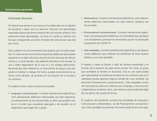 Orientaciones generales
5
Orientaciones generales
Estimado docente:
El material que tienes en tus manos se ha elaborado con el objetivo
de ayudarte a lograr que tus alumnos refuercen los aprendizajes
esperados básicos del tercer trimestre del ciclo escolar anterior. Para
seleccionar estos aprendizajes, se tomó en cuenta su relación con
los que corresponden al primer trimestre del ciclo escolar que está
por iniciar.
Este cuaderno es una herramienta que podrás usar con plena liber-
tad. En cada sección encontrarás propuestas didácticas que pueden
apoyarte en tu labor educativa durante las tres semanas de reforza-
miento o, si así lo decides, más adelante durante el ciclo escolar. Su
uso y orden dependerán de lo que tú y tus colegas determinen.
Recuerda que este material es un instrumento de apoyo cuyo pro-
pósito es facilitar tu trabajo. Por tanto, puedes instrumentar las se-
siones como decidas, de acuerdo con la situación de tu escuela y
tus alumnos.
El cuaderno tiene cuatro secciones principales:
•	 Lenguaje y Comunicación. Contiene orientaciones específicas y
ocho planeaciones didácticas relacionadas con esta asignatura.
Las planeaciones no son secuenciales, es decir que puedes usar-
las en el orden que consideres adecuado y de acuerdo con el
diagnóstico que hagas de tu grupo.
•	 Matemáticas. Contiene orientaciones específicas y ocho planea-
ciones didácticas relacionadas con esta materia; tampoco son
secuenciales.
•	 Procesamiento socioemocional. Contiene orientaciones especí-
ficas y seis planeaciones didácticas con actividades que ayudarán
a los estudiantes a procesar las emociones que les ha provocado
la pandemia de COVID-19.
•	 Vida saludable. Contiene orientaciones específicas y seis planea-
ciones didácticas que enfatizan los beneficios de tener buenos
hábitos y una vida saludable.
El regreso a clases se llevará a cabo de manera escalonada y en
función de la situación de cada centro escolar. Por tanto, el grupo
que atenderás se dividirá en secciones. Ésta es una oportunidad
para personalizar la enseñanza durante las tres semanas que en el
calendario escolar aparecen bajo el nombre de curso remedial. Las
secciones Procesamiento socioemocional y Vida saludable contie-
nen seis sesiones cada una, mientras que Lenguaje y Comunicación
y Matemáticas contienen ocho, para darte la oportunidad de elegir
de una gama más amplia de temas.
El cuaderno del estudiante contiene las actividades de Lenguaje y
Comunicación y Matemáticas. Las de Procesamiento socioemocio-
nal y Vida saludable se presentan de manera distinta de como apa-
 